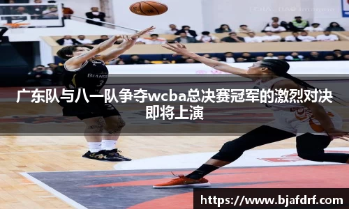 广东队与八一队争夺wcba总决赛冠军的激烈对决即将上演