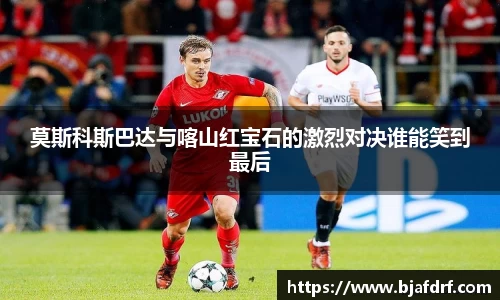 莫斯科斯巴达与喀山红宝石的激烈对决谁能笑到最后